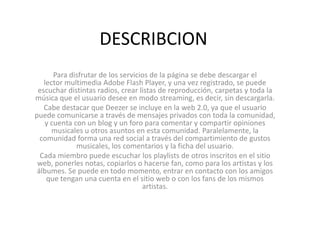 DESCRIBCION
      Para disfrutar de los servicios de la página se debe descargar el
   lector multimedia Adobe Flash Player, y una vez registrado, se puede
 escuchar distintas radios, crear listas de reproducción, carpetas y toda la
música que el usuario desee en modo streaming, es decir, sin descargarla.
   Cabe destacar que Deezer se incluye en la web 2.0, ya que el usuario
puede comunicarse a través de mensajes privados con toda la comunidad,
   y cuenta con un blog y un foro para comentar y compartir opiniones
      musicales u otros asuntos en esta comunidad. Paralelamente, la
  comunidad forma una red social a través del compartimiento de gustos
             musicales, los comentarios y la ficha del usuario.
  Cada miembro puede escuchar los playlists de otros inscritos en el sitio
 web, ponerles notas, copiarlos o hacerse fan, como para los artistas y los
 álbumes. Se puede en todo momento, entrar en contacto con los amigos
    que tengan una cuenta en el sitio web o con los fans de los mismos
                                   artistas.
 