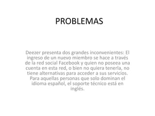 PROBLEMAS


Deezer presenta dos grandes inconvenientes: El
 ingreso de un nuevo miembro se hace a través
de la red social Facebook y quien no poseea una
cuenta en esta red, o bien no quiera tenerla, no
 tiene alternativas para acceder a sus servicios.
   Para aquellas personas que solo dominan el
    idioma español, el soporte técnico está en
                      inglés.
 