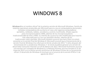 WINDOWS 8

Windows 8 es el nombre oficial3 de la próxima versión de Microsoft Windows, familia de
sistemas operativos producidos por Microsoft para su uso en computadoras personales,
        incluidas computadoras de escritorio en casa y de negocios,computadoras
      portátiles, netbooks, tablets, servidores y centros multimedia. Añade soporte
              para microprocesadores ARM, además de los microprocesadores
tradicionalesx86 de Intel y AMD. Su interfaz de usuario ha sido modificada para hacerla
               más adecuada para su uso con pantallas táctiles, además de los
    tradicionales ratón yteclado. Microsoft también anunció que Aero Glass no estará
 presente en la versión final de Windows 8. Microsoft anunció que el lanzamiento de la
 versión final de Windows 8 se efectuará el 26 de octubre de 2012,4 3 años después del
  lanzamiento de su predecesor Windows 7. Se lanzó al público general una versión de
desarrollo("Consumer Preview") el 29 de febrero de 2012. Microsoft finalmente anunció
 una versión casi completa de Windows 8, la Release Preview, que fue lanzada el 31 de
 mayo de 2012 y es la última versión preliminar de Windows 8 antes de su lanzamiento
  oficial. El desarrollo de Windows 8 concluyó con el anuncio de la versión RTM el 1 de
                                      agosto de 2012.5
 
