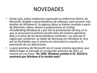 NOVEDADES
• Desde julio, todos estábamos esperando la conferencia BUILD, de
  Microsoft, dirigida a desarrolladores de software, para conocer más
  detalles de Windows 8. Ya algunos datos se habían revelado a partir
  de diferentes videos, demos y publicaciones en el blog
  oficialBulding Windows 8, y por ello la presentación de hoy, en la
  que se anunciaría la primera versión beta del sistema operativo,
  dejó a muchos de los desarrolladores contentos –no solo por el
  regalo que recibieron, un tablet de Samsung con Windows 8, sino
  por las facilidades que el sistema les dará para la creación y la
  promoción de sus aplicaciones.
• La gran promesa de Microsoft con el nuevo sistema operativo, que
  deberá llegar al mercado en el segundo semestre de 2012, se
  resume en una frase: “En 1995, Windows cambió el PC. BUILD le
  mostrará que Windows 8 lo cambia todo”.
 