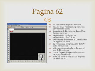 Pagina 62

 La ventana de Registro de datos
 Puedes crear y realizar experimentos
directamente desde
 la ventana de Registro de datos. Para
llevar a cabo un
 experimento, configura tu
experimento y haz clic en
 Descargar y ejecutar en el Controlador
de registro de datos.
 La ventana de programación de NXT
debe permanecer
 abierta en segundo plano durante el
uso de Registro de
 datos. Es posible ejecutar la ventana
de programación de
 NXT sin abrir la ventana de Registro
de datos de NXT.

 