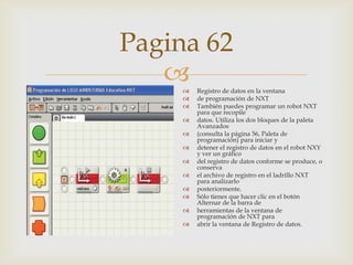 Pagina 62















Registro de datos en la ventana
de programación de NXT
También puedes programar un robot NXT
para que recopile
datos. Utiliza los dos bloques de la paleta
Avanzados
(consulta la página 56, Paleta de
programación) para iniciar y
detener el registro de datos en el robot NXY
y ver un gráfico
del registro de datos conforme se produce, o
conserva
el archivo de registro en el ladrillo NXT
para analizarlo
posteriormente.
Sólo tienes que hacer clic en el botón
Alternar de la barra de
herramientas de la ventana de
programación de NXT para
abrir la ventana de Registro de datos.

 