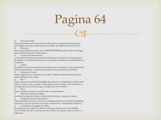Pagina 64


Educador robot
Aquí encontrarás instrucciones de construcción y programación especiales
para Registro de datos utilizando tres modelos de registro de datos de NXT.

Mi portal
Desde aquí podrás acceder a www.MINDSTORMSeducation.com y descargar
herramientas, material e información.

La barra de herramientas
La barra de herramientas contiene herramientas de predicción, herramientas
de análisis y otras herramientas que te ayudarán a analizar en profundidad tus
resultados.

Gráfico
El Gráfico es la representación visual del archivo de registro. Crea predicciones,
realiza experimentos y analiza tus resultados directamente en el Gráfico.

Ventana de ayuda
Recibe sugerencias y ayuda si lo necesitas, o utiliza la guía para acceder a la
extensa biblioteca de ayuda.

Eje Y
El eje y muestra la unidad de medida de un sensor. La unidad de medida varía
entre un sensor y otro y puede variar según el país. Puedes crear varios ejes y,
de forma que cada sensor tenga su propio eje y en el Gráfico.

Eje X
El eje x siempre muestra la duración de un experimento.

Tabla de conjunto de datos
La tabla de conjunto de datos contiene predicciones y valores de sensor.

Configuración del experimento
Cada experimento tiene un panel de configuración que te permite personalizar
el número y tipo de sensores, así como su duración y velocidad de muestreo.

Controlador de registro de datos
El controlador de registro de datos te permite comunicarte con el ladrillo
NXT. El botón Enviar te permite mover archivos de registro entre tu NXT y tu
ordenador.

 