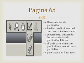 Pagina 65

 Herramientas de
predicción
 Realiza predicciones de lo
que ocurrirá al realizar el
 experimento utilizando
las herramientas de
predicción. Utiliza
 el lápiz para trazar una
predicción o una fórmula
predictiva
 para crear una línea recta.

 