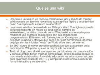  Una wiki o un wiki es un espacio colaborativo fácil y rápido de realizar.
Wiki procede del término hawahiano que significa rápido y está definido
como "un espacio de escritura colaborativa".
 La primera wiki fue desarrollada en 1994 por Ward Cunnighan y puesta
en funcionamiento en marzo de 1995 con el nombre de
WikiWikiWeb, también conocida como WardsWiki, como medio para
mantener una escritura colaborativa con sus compañeros
programadores. El término wiki fue elegido por Cunnighan para
designar lo rápido y efectivo que puede ser esta herramienta, además
de jugar con las iniciales "www" de World Wide Web de Internet.
 En 2001 surge el mayor proyecto colaborativo con la aparición de la
enciclopedia Wikipedia, que es la mayor wiki del mundo.
 Tanto el blog como el wiki son espacios participativos de comunicación
y aunque ambos tienen muchas semejanzas, el wiki destaca porque es
mucho más colaborativo. A nivel de educación los wikis son un recurso
para favorecer el uso de las TIC y completar el contenido curricular de
forma interactiva y colaborativa.
 