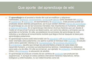  El aprendizaje es el proceso a través del cual se modifican y adquieren
habilidades, destrezas, conocimientos, conductaso valores como resultado del estudio,
la experiencia, la instrucción, el razonamiento y la observación. Este proceso puede ser
analizado desde distintas perspectivas, por lo que existen distintas teorías del aprendizaje.
El aprendizaje es una de las funciones mentales más importantes en humanos, animales
y sistemas artificiales. En el aprendizaje intervienen diversos factores que van desde el
medio en el que el ser humano se desenvuelve, así como los valores y principios que se
aprenden en la familia. En ella, se establecen los principios del aprendizaje de todo
individuo y se afianza el conocimiento recibido que llega a formar después la base para
aprendizajes posteriores.
 El aprendizaje humano está relacionado con la educación y el desarrollo personal. Debe
estar orientado adecuadamente y es óptimo cuando el individuo está motivado. El estudio
sobre cómo aprender interesa a la neuropsicología, la psicología educacional y
la antropología, aquella que recoge las peculiaridades propias de cada etapa del
desarrollo humano, y concibe sus planteamientos teóricos, metodológicos y didácticos
para cada una de ellas. En ella se enmarcan, por ejemplo: la pedagogía, la educación de
niños; y la andragogía, la educación de adultos.
 El aprendizaje se produce a través de los cambios de conducta que producen las
experiencias. Y, aunque en estos cambios intervienen factores madurativos, ritmos
biológicos y enfermedades, no son determinantes como tal.
 