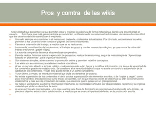 Gran utilidad que presentan ya que permiten crear y mejorar las páginas de forma instantánea, dando una gran libertad al
usuario. Esto hace que más gente participe en su edición, a diferencia de los sistemas tradicionales, donde resulta más difícil
que los usuarios del sitio contribuyan a mejorarlo.
 Una wiki siempre va a contener o al menos eso pretende, contenidos actualizados. Por otro lado, encontramos los wikis,
permiten a los usuarios crear y mejorar páginas de forma instantánea.
 Favorece la revisión del trabajo, a medida que se va realizando.
 Incrementa la motivación de los alumnos, al trabajar en grupo y con las nuevas tecnologías, ya que rompe la rutina del
trabajo tradicional ( papel y lápiz)
 La autoría compartida favorece el aprendizaje cooperativo.
 Permite realzar /informar sobre la ejecución de proyectos, realizar brainstorming, seguir la metodología de “Aprendizaje
basado en problemas”, para organizar reuniones.
 Son sistemas simples, abren camino la promoción online y permiten redefinir conceptos.
 Las wikis son económicas y excelentes medios educativos.
 Al ser un servicio abierto a todo el público, cualquiera puede subir, borrar y modificar información, por lo que la veracidad de
los contenidos puede ser cuestionada. Se cuestiona esa veracidad debido a que no existe un control o supervisión de la
calidad de los contenidos. Y todo esto puede llevar a un cierto vandalismo.
 Y por último, a veces, se introduce material que viola los derechos de autoría.
 No existe supervisión de los contenidos ni de la asidua superposición de elementos escritos, o de “copiar y pegar”, como
poco intercambio/ articulación (no suma lineal) de aportes, con lo que muchas veces se desvirtúa su afán de construcción
colaborativa y mas aun de producción de saber, que creemos que lo posee en un gran potencial.
 Se halla el vandalismo que borra información importante, se reemplazan artículos por obscenidades, racismos y se ingresa
material que viola los derechos de autor.
 A veces en los wiki conceptuales, – los mas usados para fines de formación en programas educativos de toda índole-, se
pierde el objetivo estricto de la colaboración, a medida que se avanza hipertextualmente, en la producción escrita.

 