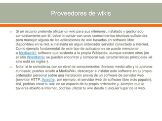  Si un usuario pretende utilizar un wiki para sus intereses, instalado y gestionado
completamente por él, debería contar con unos conocimientos técnicos suficientes
para manejar alguna de las aplicaciones de wiki basadas en software libre
disponibles en la red, e instalarla en algún ordenador servidor conectado a Internet.
Como ejemplo fundamental de este tipo de aplicaciones se puede mencionar
a Mediawiki, software que sustenta a la propia Wikipedia, aunque existen otros (en
el sitio WikiMatrix se pueden encontrar y comparar sus características principales -el
sitio está en inglés-).
 Nota: si te consideras con un nivel de conocimientos técnicos medio-alto y te apetece
curiosear, puedes acudir a MediaWiki, descargar e instalar este software en tu propio
ordenador personal sobre una instalación previa de un software de servidor web
(servidor HTTP, Apache, por ejemplo, el servidor web de software libre más popular).
Así, podrías crear tu wiki en un espacio de tu propio ordenador y, siempre que lo
tuvieras abierto a Internet, podrías utilizar tu wiki desde cualquier lugar de la web.
 