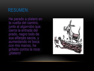 RESUMEN:
He parado a platero en
la vuelta del camino,
junto al algarrobo que
cierra la entrada del
prado, negro todo de
sus alfanjes secos, y
aumentando mi boca
con mis manos, he
gritado contra la roca:
¡platero!
 