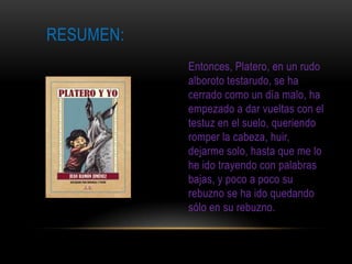 RESUMEN:
           Entonces, Platero, en un rudo
           alboroto testarudo, se ha
           cerrado como un día malo, ha
           empezado a dar vueltas con el
           testuz en el suelo, queriendo
           romper la cabeza, huir,
           dejarme solo, hasta que me lo
           he ido trayendo con palabras
           bajas, y poco a poco su
           rebuzno se ha ido quedando
           sólo en su rebuzno.
 