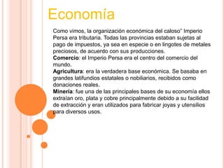 Como vimos, la organización económica del caloso” Imperio
Persa era tributaria. Todas las provincias estaban sujetas al
pago de impuestos, ya sea en especie o en lingotes de metales
preciosos, de acuerdo con sus producciones.
Comercio: el Imperio Persa era el centro del comercio del
mundo.
Agricultura: era la verdadera base económica. Se basaba en
grandes latifundios estatales o nobiliarios, recibidos como
donaciones reales.
Minería: fue una de las principales bases de su economía ellos
extraían oro, plata y cobre principalmente debido a su facilidad
de extracción y eran utilizados para fabricar joyas y utensilios
para diversos usos.
Economía
 