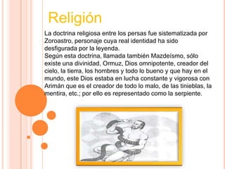 Religión
La doctrina religiosa entre los persas fue sistematizada por
Zoroastro, personaje cuya real identidad ha sido
desfigurada por la leyenda.
Según esta doctrina, llamada también Mazdeísmo, sólo
existe una divinidad, Ormuz, Dios omnipotente, creador del
cielo, la tierra, los hombres y todo lo bueno y que hay en el
mundo, este Dios estaba en lucha constante y vigorosa con
Arimán que es el creador de todo lo malo, de las tinieblas, la
mentira, etc.; por ello es representado como la serpiente.
 