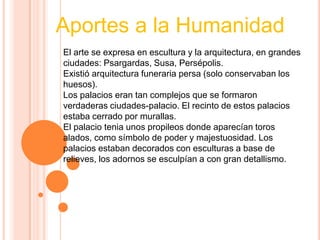 Aportes a la Humanidad
El arte se expresa en escultura y la arquitectura, en grandes
ciudades: Psargardas, Susa, Persépolis.
Existió arquitectura funeraria persa (solo conservaban los
huesos).
Los palacios eran tan complejos que se formaron
verdaderas ciudades-palacio. El recinto de estos palacios
estaba cerrado por murallas.
El palacio tenia unos propileos donde aparecían toros
alados, como símbolo de poder y majestuosidad. Los
palacios estaban decorados con esculturas a base de
relieves, los adornos se esculpían a con gran detallismo.
 