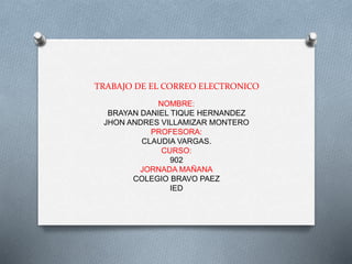 TRABAJO DE EL CORREO ELECTRONICO 
NOMBRE: 
BRAYAN DANIEL TIQUE HERNANDEZ 
JHON ANDRES VILLAMIZAR MONTERO 
PROFESORA: 
CLAUDIA VARGAS. 
CURSO: 
902 
JORNADA MAÑANA 
COLEGIO BRAVO PAEZ 
IED 
 