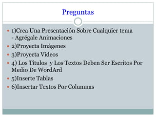 Preguntas
 1)Crea Una Presentación Sobre Cualquier tema






- Agrégale Animaciones
2)Proyecta Imágenes
3)Proyecta Videos
4) Los Títulos y Los Textos Deben Ser Escritos Por
Medio De WordArd
5)Inserte Tablas
6)Insertar Textos Por Columnas

 