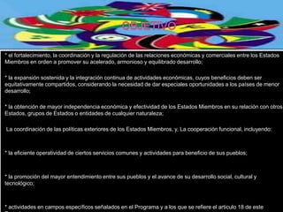 * el fortalecimiento, la coordinación y la regulación de las relaciones económicas y comerciales entre los Estados
Miembros en orden a promover su acelerado, armonioso y equilibrado desarrollo;

* la expansión sostenida y la integración continua de actividades económicas, cuyos beneficios deben ser
equitativamente compartidos, considerando la necesidad de dar especiales oportunidades a los países de menor
desarrollo;

* la obtención de mayor independencia económica y efectividad de los Estados Miembros en su relación con otros
Estados, grupos de Estados o entidades de cualquier naturaleza;

La coordinación de las políticas exteriores de los Estados Miembros, y, La cooperación funcional, incluyendo:



* la eficiente operatividad de ciertos servicios comunes y actividades para beneficio de sus pueblos;



* la promoción del mayor entendimiento entre sus pueblos y el avance de su desarrollo social, cultural y
tecnológico;



* actividades en campos específicos señalados en el Programa y a los que se refiere el articulo 18 de este
 