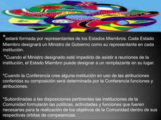 *estará formada por representantes de los Estados Miembros. Cada Estado
Miembro designará un Ministro de Gobierno como su representante en cada
institución.
*Cuando el Ministro designado esté impedido de asistir a reuniones de la
institución, el Estado Miembro puede designar a un remplazante en su lugar.

*Cuando la Conferencia cree alguna institución en uso de las atribuciones
conferidas su composición será determinada por la Conferencia funciones y
atribuciones.

*Subordinadas a las disposiciones pertinentes las instituciones de la
Comunidad formularán las políticas, actividades y funciones que fueren
necesarias para la realización de los objetivos de la Comunidad dentro de sus
respectivas órbitas de competencias.
 