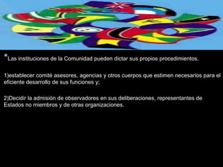 *Las instituciones de la Comunidad pueden dictar sus propios procedimientos.
1)establecer comité asesores, agencias y otros cuerpos que estimen necesarios para el
eficiente desarrollo de sus funciones y;

2)Decidir la admisión de observadores en sus deliberaciones, representantes de
Estados no miembros y de otras organizaciones.
 