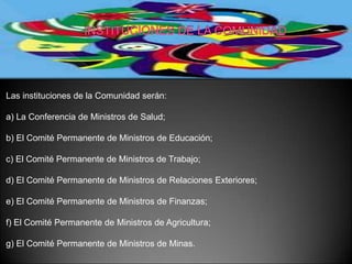 Las instituciones de la Comunidad serán:

a) La Conferencia de Ministros de Salud;

b) El Comité Permanente de Ministros de Educación;

c) El Comité Permanente de Ministros de Trabajo;

d) El Comité Permanente de Ministros de Relaciones Exteriores;

e) El Comité Permanente de Ministros de Finanzas;

f) El Comité Permanente de Ministros de Agricultura;

g) El Comité Permanente de Ministros de Minas.
 