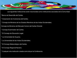 Las siguientes instituciones serán reconocidas como instituciones asociadas de la Comunidad:

*Banco de Desarrollo del Caribe;

* Corporación de Inversiones del Caribe;

* Consejo de Ministros de los Estados Miembros de las Indias Occidentales;

Consejo de Ministros del Mercado Común del Caribe Oriental;

* Consejo Examinador del Caribe;

* El Consejo de Educación Legal;

* La Universidad de Guyana;

* La Universidad de las Indias Occidentales;

* El Consejo Meteorológico del Caribe;

* El Consejo Regional Naviero;

* Cualquier otra institución creada como tal por la Conferencia.
 