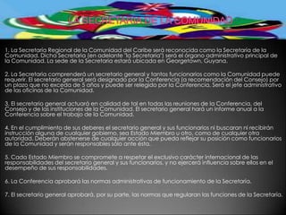 1. La Secretaría Regional de la Comunidad del Caribe será reconocida como la Secretaría de la
Comunidad. Dicha Secretaria (en adelante "la Secretaria") será el órgano administrativo principal de
la Comunidad. La sede de la Secretaria estará ubicada en Georgetown, Guyana.

2. La Secretaria comprenderá un secretario general y tantos funcionarios como la Comunidad puede
requerir. El secretario general será designado por la Conferencia (a recomendación del Consejo) por
un plazo que no exceda de 5 años y puede ser relegido por la Conferencia. Será el jefe administrativo
de las oficinas de la Comunidad.

3. El secretario general actuará en calidad de tal en todas las reuniones de la Conferencia, del
Consejo y de las instituciones de la Comunidad. El secretario general hará un informe anual a la
Conferencia sobre el trabajo de la Comunidad.

4. En el cumplimiento de sus deberes el secretario general y sus funcionarios ni buscaran ni recibirán
instrucción alguna de cualquier gobierno, sea Estado Miembro u otro, como de cualquier otra
autoridad. Deberán abstenerse de cualquier acción que pueda reflejar su posición como funcionarios
de la Comunidad y serán responsables sólo ante ésta.

5. Cada Estado Miembro se compromete a respetar el exclusivo carácter internacional de las
responsabilidades del secretario general y sus funcionarios, y no ejercerá influencia sobre ellos en el
desempeño de sus responsabilidades.

6. La Conferencia aprobará las normas administrativas de funcionamiento de la Secretaría.

7. El secretario general aprobará, por su parte, las normas que regularan las funciones de la Secretaría.
 