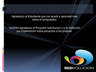 Agradezco al Estudiante que me ayudo a aprender mas
sobre el computador.
También agradezco al Proyecto redvolucion y a la institución
por implementar estos proyectos a los jóvenes.
 