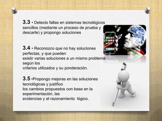3.3 • Detecto fallas en sistemas tecnológicos
sencillos (mediante un proceso de prueba y
descarte) y propongo soluciones


3.4 • Reconozco que no hay soluciones
perfectas, y que pueden
existir varias soluciones a un mismo problema
según los
criterios utilizados y su ponderación.

3.5 •Propongo mejoras en las soluciones
tecnológicas y justifico
los cambios propuestos con base en la
experimentación, las
evidencias y el razonamiento lógico.
 