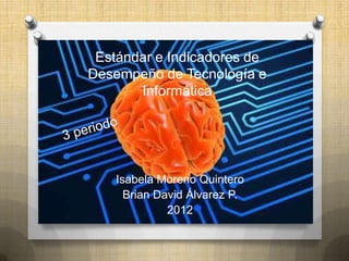 Estándar e Indicadores de
Desempeño de Tecnología e
       Informática




    Isabela Moreno Quintero
      Brian David Álvarez P.
              2012
 