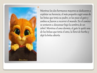 
Mientras los dos hermanos mayores se dedicaron a
explotar su herencia, el más pequeño cogió unas de
las botas que tenía su padre, se las puso al gato y
ambos se fueron a recorrer el mundo. En el camino
se sentaron a descansar bajo la sombra de un
árbol. Mientras el amo dormía, el gato le quitó una
de las bolsas que tenía el amo, la llenó de hierba y
dejó la bolsa abierta
 