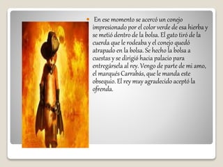  En ese momento se acercó un conejo
impresionado por el color verde de esa hierba y
se metió dentro de la bolsa. El gato tiró de la
cuerda que le rodeaba y el conejo quedó
atrapado en la bolsa. Se hecho la bolsa a
cuestas y se dirigió hacia palacio para
entregársela al rey. Vengo de parte de mi amo,
el marqués Carrabás, que le manda este
obsequio. El rey muy agradecido aceptó la
ofrenda.
 