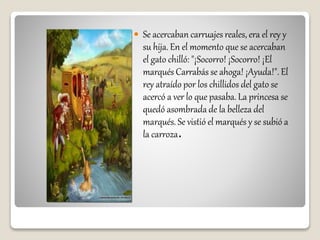  Se acercaban carruajes reales, era el rey y
su hija. En el momento que se acercaban
el gato chilló: "¡Socorro! ¡Socorro! ¡El
marqués Carrabás se ahoga! ¡Ayuda!". El
rey atraído por los chillidos del gato se
acercó a ver lo que pasaba. La princesa se
quedó asombrada de la belleza del
marqués. Se vistió el marqués y se subió a
la carroza.
 