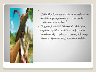 
"¡Señor Ogro!, me he enterado de los poderes que
usted tiene, pero yo no me lo creo así que he
venido a ver si es verdad."
 El ogro enfurecido de la incredulidad del gato,
cogió aire y ¡zás! se convirtió en un feroz león.
"Muy bien, -dijo el gato- pero eso era fácil, porque
tú eres un ogro, casi tan grande como un león.
 