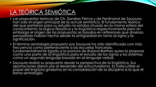 LA TEÓRICA SEMIÓTICA
• Las propuestas teóricas de Ch. Sandres Peirce y de Ferdinand de Saussure,
han sido el origen principal de la actual semiótica. El fundamento teórico
del que partieron para su estudio no estaba situado en la misma esfera del
conocimiento: la lógica-filosófica y la lingüística respectivamente pero sin
embargo el origen de las propuestas se basaba en reflexiones que diversos
pensadores habían hecho desde la antigüedad en torno al signo y la
significación.
• El término semiología propuesto por Saussure ha sido identificado con más
frecuencia como perteneciente a las escuelas francesas,
fundamentalmente ligado a la postura de Roland Barthes quien lo propone
como una parte de la lingüística para el estudio de los signos y los sistemas
como un segundo lenguaje basado en el lenguaje verbal.
• Saussure realizó su propuesta desde la perspectiva de la lingüística. Sus
aportaciones dieron pie al desarrollo del estructuralismo. Es indiscutible el
papel del lingüista ginebrino en la consolidación de la disciplina a la que él
llama semiología.
 