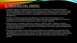 EL PROCESO DEL DISEÑO
• El diseño desde una perspectiva del proceso metódico no implica solamente
sentarse a dibujar, trazar o proyectar lo primero que viene a la mente. Debe haber
una conexión entre un contexto, una necesidad en el ámbito de la comunicación
visual, una satisfacción de dicha necesidad y un proceso inserto en una teoría
disciplinaria.
• En este contexto el proceso del diseño es un sistema conformado por tres
subsistemas: Un sistema de teorías un sistema de fases secuenciadas y un sistema
evaluativo las tres esferas interactúan entre sí y están abiertas
• El proceso se considera, entonces, como un sistema crítico, estético-creativo,
fundamentado en el análisis de las necesidades sociales y del entorno geopolítico,
a través de este proceso se resuelven necesidades concretas mediante propuestas
de diseño específicas.
• El proceso del diseño que se tiene como referencia considera una serie de fases
consideradas como un todo que interactúan en el proceso del diseño. El proceso
del diseño no es la suma de sus fases. Las fases descritas en el modelo citado tienen
tres posibilidades de relacionarse de acuerdo a la etapa anterior, posterior o a
ambas
 