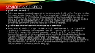 SEMIÓTICA Y DISEÑO
• ¿Qué es la Semiótica?
• Es la ciencia que estudia los procesos y los sistemas de significación. Durante mucho
tiempo se le quiso llamar "la ciencia de los signos", pero tal definición conllevaba un
doble problema: en primer lugar presuponía el conocimiento de lo que era un
signo; y en segundo chocaba con las fronteras de la hermenéutica, que se dedica
al estudio de las interpretaciones, en tanto que la semiótica se ha venido
definiendo con mayor claridad hacia los sistemas de signos.
• ¿Cuáles son los antecedentes históricos de la semiótica?
• Aunque se le bautiza con ese nombre un tanto tardíamente, yo creo que existió
desde que el hombre manifestó preocupación por entender esa maravilla de
abstracción que es el lenguaje (cualquiera que éste sea). En nuestra cultura
occidental, quienes primero estudiaron el concepto de signo fueron los estoicos
griegos, planteando las tres partes que le componen y que. con pequeñas
variantes, subsisten hasta nuestros días. Hubo intentos similares entre las antiguas
culturas asiáticas e hindúes, pero no permearon hasta la semiótica que conocemos
hoy, sobre todo la de Peirce, a pesar de que era un magnífico conocedor de la
historia universal de la filosofía del lenguaje.
 