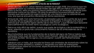 • ¿Cómo evoluciona la semiótica a través de la historia?
• Zenón de Citio, o con Johan Heinrich Lambert en el siglo XVIII. Una postura que nos
permita analizar sus cambios desde finales del siglo XIX con Peirce o con Saussure
hasta la fecha, sería una postura menos pretenciosa y sin embargo suficiente para
demostrar como en los últimos 100 años la semiótica ha evolucionado de tal
manera que demuestra sin lugar a dudas ser una ciencia que no solamente está
viva, sino que se encuentra creciendo en forma asombrosa.
• Arnauíd de 1660. Con esta formación, el pensador suizo se da cuenta de que para
el estudio de los lenguajes no era suficiente la lingüística, e imagina una nueva
ciencia que "estudia los signos dentro de la vida social", y que tendrá que apoyarse
esencialmente en factores tanto sociológicos como sicológicos.
• Peirce es más difícil de definir, puesto que parte de la lógica y de la matemática, y
tiene, además un profundo conocimiento histórico de los antecedentes de la
semiótica.
• Beuchotsostiene que los fundamentos de la teoría del signo de Peirce habría que
rastrearlos hasta Juan de Santo Tomás (Juan Poinsot), quien en el cambio del siglo
XVI al XVII escribió "De los signos y los conceptos" a partir del Perihermeneias
aristotélico
• Jakobson por un lado, que rescata las líneas casi olvidadas de Mukarôvsky sobre las
relaciones entre semiótica y estética y desarrolla una serie de interesantes
investigaciones sobre las funciones, específicamente sobre la que él llama la
función poética.
 