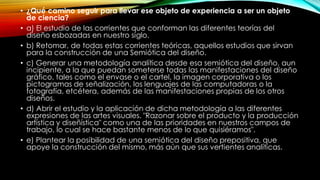 • ¿Qué camino seguir para llevar ese objeto de experiencia a ser un objeto
de ciencia?
• a) El estudio de las corrientes que conforman las diferentes teorías del
diseño esbozadas en nuestro siglo.
• b) Retomar, de todas estas corrientes teóricas, aquellos estudios que sirvan
para la construcción de una Semiótica del diseño.
• c) Generar una metodología analítica desde esa semiótica del diseño, aun
incipiente, a la que puedan someterse todas las manifestaciones del diseño
gráfico, tales como el envase o el cartel, la imagen corporativa o los
pictogramas de señalización, los lenguajes de las computadoras o la
fotografía, etcétera, además de las manifestaciones propias de los otros
diseños.
• d) Abrir el estudio y la aplicación de dicha metodología a las diferentes
expresiones de las artes visuales. "Razonar sobre el producto y la producción
artística y diseñística" como una de las prioridades en nuestros campos de
trabajo, lo cual se hace bastante menos de lo que quisiéramos".
• e) Plantear la posibilidad de una semiótica del diseño prepositiva, que
apoye la construcción del mismo, más aún que sus vertientes analíticas.
 
