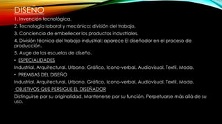 DISEÑO
1. Invención tecnológica.
2. Tecnología laboral y mecánica: división del trabajo.
3. Conciencia de embellecer los productos industriales.
4. División técnica del trabajo industrial: aparece El diseñador en el proceso de
producción.
5. Auge de las escuelas de diseño.
• ESPECIALIDADES
Industrial, Arquitectural, Urbano, Gráfico, Icono-verbal, Audiovisual, Textil, Moda.
• PREMISAS DEL DISEÑO
Industrial. Arquitectural, Urbano, Gráfico, Icono-verbal, Audiovisual, Textil, Moda.
OBJETIVOS QUE PERSIGUE EL DISEÑADOR
Distinguirse por su originalidad, Mantenerse por su función, Perpetuarse más allá de su
uso.
 