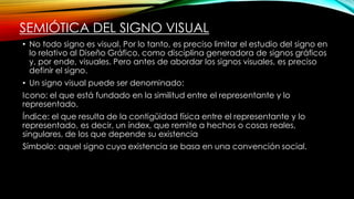 SEMIÓTICA DEL SIGNO VISUAL
• No todo signo es visual. Por lo tanto, es preciso limitar el estudio del signo en
lo relativo al Diseño Gráfico, como disciplina generadora de signos gráficos
y, por ende, visuales. Pero antes de abordar los signos visuales, es preciso
definir el signo.
• Un signo visual puede ser denominado:
Icono: el que está fundado en la similitud entre el representante y lo
representado.
Índice: el que resulta de la contigüidad física entre el representante y lo
representado, es decir, un índex, que remite a hechos o cosas reales,
singulares, de los que depende su existencia
Símbolo: aquel signo cuya existencia se basa en una convención social.
 