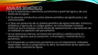 ANÁLISIS SEMIÓTICO
• a) Sus fundamentos y elementos constitutivos a partir de signos y de una
teoría de los signos.
• b) Su proceso constructivo como sistema semiótico de significación y de
comunicación.
• c) Que son productos de un sistema semiótico de signos indicales, icónicos y
simbólicos y figuras de un código gráfico, en comunidades humanas
históricas que lo emplean como medio de representación y apropiación de
la realidad y la expresión del pensamiento.
• d) Las relaciones internas, la interacción semiótica y estética entre los
elementos sígnicos que lo componen, a nivel lógico, morfosintáctico y
semántico.
• e) Comprender sus relaciones semánticas con el interpretante, intérprete,
espectador, lector: su pragmática. Es decir, las relaciones de los signos con
quien utiliza y percibe los signos.
 
