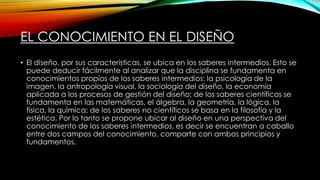 EL CONOCIMIENTO EN EL DISEÑO
• El diseño, por sus características, se ubica en los saberes intermedios. Esto se
puede deducir fácilmente al analizar que la disciplina se fundamenta en
conocimientos propios de los saberes intermedios: la psicología de la
imagen, la antropología visual, la sociología del diseño, la economía
aplicada a los procesos de gestión del diseño; de los saberes científicos se
fundamenta en las matemáticas, el álgebra, la geometría, la lógica, la
física, la química; de los saberes no científicos se basa en la filosofía y la
estética. Por lo tanto se propone ubicar al diseño en una perspectiva del
conocimiento de los saberes intermedios, es decir se encuentran a caballo
entre dos campos del conocimiento, comparte con ambos principios y
fundamentos.
 