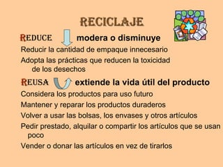 ReciclajeReciclaje
RReduce modera o disminuye
Reducir la cantidad de empaque innecesario
Adopta las prácticas que reducen la toxicidad
de los desechos
RReusa extiende la vida útil del producto
Considera los productos para uso futuro
Mantener y reparar los productos duraderos
Volver a usar las bolsas, los envases y otros artículos
Pedir prestado, alquilar o compartir los artículos que se usan
poco
Vender o donar las artículos en vez de tirarlos
 