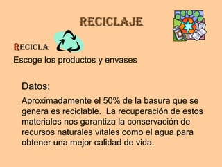 ReciclajeReciclaje
RRecicla
Escoge los productos y envases
Datos:
Aproximadamente el 50% de la basura que se
genera es reciclable. La recuperación de estos
materiales nos garantiza la conservación de
recursos naturales vitales como el agua para
obtener una mejor calidad de vida.
 