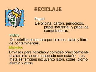 ReciclajeReciclaje
PapelPapel
De oficina, cartón, periódicos,
papel industrial, y papel de
computadoras
VidrioVidrio
De botellas se separa por colores, clase y libre
de contaminantes.
MetalesMetales
Envases para bebidas y comidas principalmente
el aluminio, acero chapeado con estaño. Los
metales ferrosos incluyento latón, cobre, plomo,
alumio y otros.
 