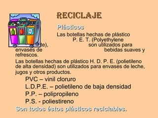 ReciclajeReciclaje
PlásticosPlásticos
Las botellas hechas de plástico
P. E. T. (Polyethylene
Terepthalate), son utilizados para
envases de bebidas suaves y
refrescos.
Las botellas hechas de plástico H. D. P. E. (polietileno
de alta densidad) son utilizados para envases de leche,
jugos y otros productos.
PVC – vinil cloruro
L.D.P.E. – polietileno de baja densidad
P.P. – polipropileno
P.S. - poliestireno
Son todos éstos plásticos reciclables.Son todos éstos plásticos reciclables.
 