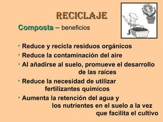 ReciclajeReciclaje
CompostaComposta – beneficios
• Reduce y recicla residuos orgánicos
• Reduce la contaminación del aire
• Al añadirse al suelo, promueve el desarrollo
de las raíces
• Reduce la necesidad de utilizar
fertilizantes químicos
• Aumenta la retención del agua y
los nutrientes en el suelo a la vez
que facilita el cultivo
 