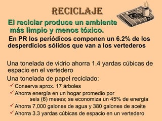 ReciclajeReciclaje
El reciclar produce un ambienteEl reciclar produce un ambiente
más limpio y menos tóxico.más limpio y menos tóxico.
En PR los periódicos componen un 6.2% de los
desperdicios sólidos que van a los vertederos
Una tonelada de vidrio ahorra 1.4 yardas cúbicas de
espacio en el vertedero
Una tonelada de papel reciclado:
Conserva aprox. 17 árboles
Ahorra energía en un hogar promedio por
seis (6) meses; se economiza un 45% de energía
Ahorra 7,000 galones de agua y 380 galones de aceite
Ahorra 3.3 yardas cúbicas de espacio en un vertedero
 