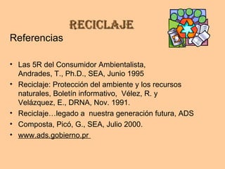 ReciclajeReciclaje
Referencias
• Las 5R del Consumidor Ambientalista,
Andrades, T., Ph.D., SEA, Junio 1995
• Reciclaje: Protección del ambiente y los recursos
naturales, Boletín informativo, Vélez, R. y
Velázquez, E., DRNA, Nov. 1991.
• Reciclaje…legado a nuestra generación futura, ADS
• Composta, Picó, G., SEA, Julio 2000.
• www.ads.gobierno.pr
 