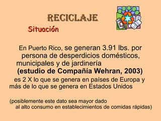 ReciclajeReciclaje
SituaciónSituación
En Puerto Rico, se generan 3.91 lbs. por
persona de desperdicios domésticos,
municipales y de jardinería
(estudio de Compañía Wehran, 2003)
es 2 X lo que se genera en países de Europa y
más de lo que se genera en Estados Unidos
(posiblemente este dato sea mayor dado
al alto consumo en establecimientos de comidas rápidas)
 