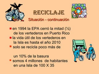 ReciclajeReciclaje
en 1994 la EPA cerró la mitad (½)
de los vertederos en Puerto Rico
la vida útil de los vertederos en
la Isla es hasta el año 2010
 solo se recicla poco más de
un 10% de la basura
 somos 4 millones de habitantes
en una Isla de 100 X 35
Situación - continuaciónSituación - continuación
 